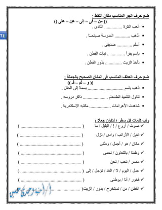 : ‫النقط‬ ‫مكان‬ ‫المناسب‬ ‫الجر‬ ‫حرف‬ ‫ضع‬
‫من‬ ((–‫فى‬–‫إلى‬–‫عن‬–)) ‫على‬
. ‫النادى‬ ............... ‫الكرة‬ ‫ألعب‬
‫ص‬ ‫المدرسة‬ ............. ‫أذهب‬. ‫ا‬ً‫ـ‬‫باحـ‬
. ‫صديقى‬ ............. ‫أسلم‬
. ‫القطن‬ ‫نبات‬ ............... ‫يقرأ‬ ‫باسم‬
. ‫القطن‬ ‫بذور‬ .............. ‫الزيت‬ ‫نأخذ‬
: ‫بالجملة‬ ‫الصحيح‬ ‫المكان‬ ‫فى‬ ‫المناسب‬ ‫العطف‬ ‫حرف‬ ‫ضع‬
‫و‬ ((–‫ثم‬–)) ‫فـ‬
. ‫الحفل‬ ‫إلى‬ ‫بسمة‬ .............................. ‫باسم‬ ‫ذهب‬
‫التلمي‬ ‫تناول‬. ‫دروسه‬ ‫ذاكر‬ ..................... ‫ـعام‬ّ‫ـ‬‫الط‬ ‫ذ‬
. ‫اإلسكندرية‬ ‫مكتبه‬ .................. ‫األهرامات‬ ‫شاهدت‬
: ‫جمال‬ ‫ن‬‫لتكو‬ ‫؛‬ ‫سطر‬ ‫كل‬ ‫كلمات‬ ‫رتب‬
) ................................................... ( ‫ما‬ / ‫البلبل‬ / ! / ‫أروع‬ / ‫صوت‬
‫ن‬ / ‫وادى‬ / ‫األرانب‬ / ‫الفيل‬) ................................................... ( ‫زل‬
) ................................................... ( ‫وطنى‬ / ‫أجمل‬ / ‫هو‬ / ‫مكان‬
) ................................................... ( ‫نحمى‬ / ‫بالتعاون‬ / ‫وطننا‬
) ................................................... ( ‫نحن‬ / ‫نحب‬ / ‫مصر‬
) ................................................... ( ‫إلى‬ / ‫تؤجل‬ / ‫الغد‬ / ‫ال‬ / ‫اليوم‬ / ‫عمل‬
.......................... ( ‫بوطنى‬ / ‫أنا‬ / ‫فخور‬) .........................
) ................................................... (‫الزيت‬ / ‫بذور‬ / ‫نستخرج‬ / ‫من‬ / ‫القطن‬
 