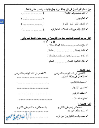 : ‫النقط‬ ‫مكان‬ ‫واكتبها‬ ، ‫اآلتية‬ ‫الجمل‬ ‫من‬ ‫جملة‬ ‫كل‬ ‫فى‬ ‫والخيال‬ ‫الحقيقة‬ ‫ميز‬
........... ( . ‫الكتابة‬ ‫فى‬ ‫يستخدم‬ ‫القلم‬) ...............
) .......................... ( .‫نور‬ ‫العلم‬
) .......................... ( . ‫كثيرة‬ ‫ًا‬‫ر‬‫ثما‬ ‫تثمر‬ ‫الشجرة‬
.................. ( . ‫فيه‬ ‫الطعام‬ ‫فضالت‬ ‫إلقاء‬ ‫من‬ ‫يتألم‬ ‫النيل‬) ........
: ‫يأتى‬ ‫فيما‬ ‫النقط‬ ‫مكان‬ ‫وضعه‬ ، ‫القوسين‬ ‫بين‬ ‫مما‬ ‫المناسب‬ ‫العطف‬ ‫حرف‬ ‫اختر‬
‫و‬ ((–)) ‫ثم‬
. ‫االمتحان‬ ‫فى‬ ‫محمد‬ ............. ‫سعيد‬ ‫نجح‬
. ‫ا‬ً‫ـ‬‫عنبـ‬ ............................ ‫ا‬ً‫ـ‬‫بلحـ‬ ‫أكلت‬
. ‫مخلصان‬ ‫صديقان‬ ‫محمود‬ ........... ‫أحمد‬
..... ‫الفصل‬ ‫التالميذ‬ ‫دخل‬. ‫المعلم‬ ...........
: ‫كالمثال‬ ‫أكمل‬
‫المدرسى‬ ‫الواجب‬ ‫أداء‬ ‫فى‬ ‫تقصر‬ ‫ال‬ ‫المدرسى‬ ‫الواجب‬ ‫أداء‬ ‫فى‬ ‫التقصير‬
........................................... ‫المالبس‬ ‫نظافة‬ ‫فى‬ ‫اإلهمال‬
....... ‫الكذاب‬ ‫مصادقة‬.....................................
........................................... ‫األشجار‬ ‫تسلق‬
............................................. ‫الزهور‬ ‫قطف‬
..... ‫الصالة‬ ‫ترك‬........................................
: ‫كالمثال‬ ‫أكمل‬
‫الشارع‬ ‫فى‬ ‫تلعب‬ ‫ال‬ ، ‫مصطفى‬ ‫يا‬ ‫الشارع‬ ‫فى‬ ‫يلعب‬ ‫مصطفى‬
............................................... ‫الوردة‬ ‫تقطف‬ ‫سعاد‬
‫قرب‬ ‫عن‬ ‫التليفزيون‬ ‫يشاهد‬ ‫محمد‬..............................................
 