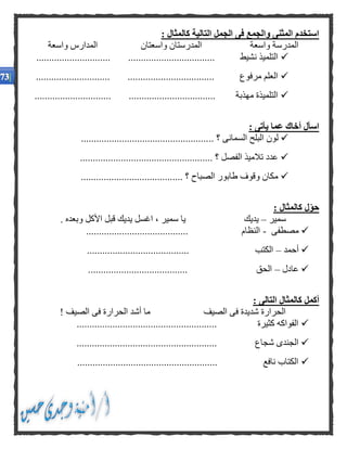 : ‫كالمثال‬ ‫التالية‬ ‫الجمل‬ ‫فى‬ ‫والجمع‬ ‫المثنى‬ ‫استخدم‬
‫واسعة‬ ‫المدارس‬ ‫واسعتان‬ ‫المدرستان‬ ‫واسعة‬ ‫المدرسة‬
.... .................................. ‫نشيط‬ ‫التلميذ‬.........................
............................. .................................. ‫مرفوع‬ ‫العلم‬
.............................. .................................. ‫مهذبة‬ ‫التلميذة‬
: ‫يأتى‬ ‫عما‬ ‫أخاك‬ ‫اسأل‬
.. ‫؟‬ ‫السمانى‬ ‫البلح‬ ‫لون‬..................................................
.................................................... ‫؟‬ ‫الفصل‬ ‫تالميذ‬ ‫عدد‬
........................................ ‫؟‬ ‫الصباح‬ ‫طابور‬ ‫وقوف‬ ‫مكان‬
: ‫كالمثال‬ ‫ل‬‫حو‬
‫سمير‬–‫س‬ ‫يا‬ ‫يديك‬. ‫وبعده‬ ‫األكل‬ ‫قبل‬ ‫يديك‬ ‫اغسل‬ ، ‫مير‬
‫مصطفى‬-........................................ ‫النظام‬
‫أحمد‬–........................................ ‫الكتب‬
‫عادل‬–........................... ‫الحق‬............
: ‫التالى‬ ‫كالمثال‬ ‫أكمل‬
! ‫الصيف‬ ‫فى‬ ‫الحرارة‬ ‫أشد‬ ‫ما‬ ‫الصيف‬ ‫فى‬ ‫شديدة‬ ‫الحرارة‬
....................................................... ‫كثيرة‬ ‫الفواكه‬
........................ ‫شجاع‬ ‫الجندى‬...............................
....................................................... ‫نافع‬ ‫الكتاب‬
 