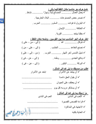 : ‫يأتى‬ ‫فيما‬ ‫النقط‬ ‫مكان‬ ‫مناسبا‬ ‫جر‬ ‫حرف‬ ‫ضع‬
. ‫نشاط‬ ............... ‫ًا‬‫ر‬‫ونها‬ ‫ليال‬ ‫المصانع‬ .............. ‫العمال‬ ‫يعمل‬
. ‫المصنوعات‬ ‫بعض‬ ‫نصدر‬. ‫الخارجية‬ ‫البالد‬ .............
. ‫الحرب‬ .............. ‫و‬ ‫السلم‬ ............. ‫فوائده‬ ‫له‬ ‫البترول‬
. ‫اإليمان‬ ............... ‫النظافة‬
. ‫القرية‬ ............... ‫يبتعد‬ ‫حقلنا‬
: ‫النقط‬ ‫مكان‬ ‫وضعه‬ ، ‫القوسين‬ ‫بين‬ ‫مما‬ ‫المناسب‬ ‫الجر‬ ‫حرف‬ ‫اختر‬
‫هللا‬ ................. ‫نتوكل‬‫إلى‬ ( .–‫من‬–) ‫على‬
‫إلى‬ ( . ‫الخشب‬ ................ ‫المقاعد‬ ‫نصنع‬–‫على‬–) ‫من‬
‫من‬ ( . ‫الغرب‬ .............. ‫النهار‬ ‫آخر‬ ‫الشمس‬ ‫تميل‬–‫إلى‬–) ‫على‬
‫إلى‬ ( . ‫وطنه‬ ................ ‫الجندى‬ ‫يدافع‬–‫عن‬–) ‫فى‬
‫إلى‬ ( . ‫البكور‬ ............. ‫البركة‬–‫عن‬–) ‫فى‬
: ‫المثال‬ ‫فى‬ ‫كما‬ ‫يلى‬ ‫ما‬ ‫صديقك‬ ‫من‬ ‫اطلب‬
‫األشرار‬ ‫عن‬ ‫ابتعد‬ ‫األشرار‬ ‫عن‬ ‫يبتعد‬ ‫أن‬
......................................... ‫ا‬ً‫ـ‬‫دائمـ‬ ‫الحق‬ ‫يقول‬ ‫أن‬.
.......................................... ‫الحيوان‬ ‫على‬ ‫يعطف‬ ‫أن‬
......................................... ‫يوم‬ ‫كل‬ ‫دروسه‬ ‫يستذكر‬ ‫أن‬
: ‫المثال‬ ‫فى‬ ‫كما‬ ‫يلى‬ ‫بما‬ ‫زميلك‬ ‫مر‬
‫النادى‬ ‫فى‬ ‫العب‬ ‫النادى‬ ‫فى‬ ‫اللعب‬
. ‫القصيرة‬ ‫القصص‬ ‫قراءة‬..........................................
............................................ ‫المذاكرة‬ ‫فى‬ ‫االجتهاد‬
............................................. ‫بكتبه‬ ‫العناية‬
 