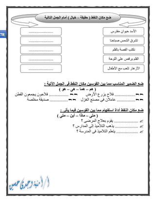 : ‫اآلتية‬ ‫الجمل‬ ‫فى‬ ‫النقط‬ ‫مكان‬ ‫القوسين‬ ‫بين‬ ‫مما‬ ‫المناسب‬ ‫الضمير‬ ‫ضع‬
‫هم‬ (–‫هما‬–‫هى‬–) ‫هو‬
.......‫األرض‬ ‫يزرع‬ ‫فالح‬ ...........‫القطن‬ ‫يجمعون‬ ‫فالحون‬ .................
‫الغزل‬ ‫مصنع‬ ‫فى‬ ‫عامالن‬ ................‫مخلصة‬ ‫صديقة‬ ................
: ‫يأتى‬ ‫فيما‬ ‫القوسين‬ ‫بين‬ ‫مما‬ ‫استفهام‬ ‫أداة‬ ‫النقط‬ ‫مكان‬ ‫ضع‬
‫متى‬ (–‫ماذا‬–‫أين‬–) ‫متى‬
...........‫؟‬ ‫المرضى‬ ‫بعالج‬ ‫يقوم‬ ..........
‫؟‬ ‫المدارس‬ ‫إلى‬ ‫التالميذ‬ ‫يذهب‬ ....................
‫؟‬ ‫المدرسة‬ ‫فى‬ ‫التالميذ‬ ‫يتعلم‬ ...................
‫حقيقة‬ ( ‫النقط‬ ‫مكان‬ ‫ضع‬–‫التالية‬ ‫الجمل‬ ‫أمام‬ ) ‫خيال‬
‫مفترس‬ ‫حيوان‬ ‫األسد‬
‫ا‬ً‫ـ‬‫صباح‬ ‫الشمس‬ ‫تشرق‬
........................
........................
........................ ‫بالقلم‬ ‫القصة‬ ‫نكتب‬
‫اللوحة‬ ‫على‬ ‫يرقص‬ ‫القلم‬
‫األطفال‬ ‫مع‬ ‫تلعب‬ ‫األزهار‬
........................
........................
 