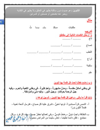 ‫مثال‬
َ‫مــ‬ ‫مكتبات‬‫ت‬ ‫ـا‬َ‫بـــ‬ ‫ـ‬َ‫ــتـ‬ ْ‫ـ‬‫ك‬
‫تدريب‬
‫مقاط‬ ‫إلى‬ ‫التالية‬ ‫الكلمات‬ ‫حلل‬ ) ‫أ‬ (‫ع‬
........... / ........... ‫تاج‬
/ ........... / ........... ‫تمساح‬.............
‫الثعلب‬............. / ............. / .............. / ........... / ..........
‫ذراع‬............ / ........... / ...........
‫سكينة‬.................. / ............ / ........... / .......
‫علم‬............. / ......... / ............
) ‫ب‬ (‫تنوين‬ ‫بها‬ ‫كلمة‬ ‫كل‬ ‫تحت‬ ‫ـا‬ًّ‫خطـ‬ ‫ضع‬
‫وفيه‬ ، ‫والحرم‬ ‫الكعبة‬ ‫وطني‬ ‫في‬ ، ٌ‫ة‬‫كثير‬ ٌ‫م‬‫ونع‬ ، ٌ‫ة‬‫مشهور‬ ٌ‫ومدن‬ ، ٌ‫ة‬‫مقدس‬ ٌ‫أماكن‬ ‫وطني‬ ‫في‬
‫و‬ ، ٍ‫ت‬‫بعرفا‬ ‫الرحمة‬ ‫جبل‬. ‫والمزدلفة‬ ًّ‫ى‬‫من‬ ‫وفيه‬ ، ‫النور‬ ‫جبل‬
: ‫نوعه‬ ‫بين‬ ‫ثم‬ ، ‫تنوين‬ ‫بها‬ ‫كلمة‬ ‫كل‬ ‫وعين‬ ، ‫يأتى‬ ‫ما‬ ‫اقرأ‬ )‫(ج‬
‫أ‬-، ‫ذهبية‬ ‫أشعة‬ ‫فترسل‬ ، ‫صباح‬ ‫كل‬ ‫علينا‬ ‫تشرق‬ ، ٌّ‫ى‬‫ذهب‬ ‫لونها‬ ، ‫مستديرة‬ ‫كرة‬ ‫الشمس‬
‫ًا‬‫ر‬‫نو‬ ‫الكون‬ ‫فتمأل‬
‫ب‬-‫يه‬ ، ‫جسيم‬ ‫خطر‬ ‫إهمالها‬ ‫وفى‬ ، ٌّ‫ى‬‫قوم‬ ‫وهدف‬ ، ٌّ‫دينى‬ ‫واجب‬ ‫النظافة‬‫وكل‬ ، ‫فرد‬ ‫كل‬ ‫دد‬
. ‫ا‬ً‫ـ‬‫محبوب‬ ‫المراض‬ ‫من‬ ‫ا‬ً‫ـ‬‫سليم‬ ‫تعش‬ ، ‫ا‬ً‫ـ‬‫نظيفـ‬ ‫ا‬ً‫ـ‬‫دائم‬ ‫فكن‬ ، ‫مجتمع‬
: ‫التنوين‬‫الكتابة‬ ‫في‬ ‫يظهر‬ ‫وال‬ ‫النطق‬ ‫في‬ ‫يظهر‬ ‫ساكنة‬ ‫نون‬ ‫صوت‬ ‫هو‬
‫كسرتين‬ ‫أو‬ ‫ضمتين‬ ‫أو‬ ‫بفتحتين‬ ‫عنه‬ ‫ويعبر‬
 