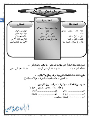 : ‫يأتى‬ ‫فيما‬ ، ‫يكتب‬ ‫وال‬ ‫ينطق‬ ‫حرف‬ ‫بها‬ ‫التى‬ ‫الكلمة‬ ‫تحت‬ ‫خطا‬ ‫ضع‬-
¤‫مجتهد‬ ‫تلميذ‬ ‫طه‬¤‫الرحيم‬ ‫الرحمن‬ ‫هللا‬ ‫بسم‬¤‫سمبل‬ ‫أبى‬ ‫معبد‬ ‫هذا‬
‫ي‬ ‫وال‬ ‫ينطق‬ ‫حرف‬ ‫بها‬ ‫التى‬ ‫الكلمات‬ ‫تحت‬ ‫ـا‬‫خطـ‬ ‫ضع‬: ‫كتب‬-
‫قصير‬ ((–‫هذه‬–‫قصة‬–‫شجرة‬–‫هؤالء‬–)) ‫ذلك‬
‫مناسبة‬ ‫إشارة‬ ‫أسماء‬ ‫النقط‬ ‫مكان‬ ‫ضع‬‫مم‬‫ا‬: ‫القوسين‬ ‫بين‬-
‫هذا‬ (–‫هذه‬–‫هذان‬–‫هاتان‬–) ‫هؤالء‬
‫تمثال‬ .....................‫أطباء‬ .........................
‫زهرة‬ .........................‫تفاحتان‬ ....................
‫مجتهدان‬ ‫تلميذان‬ ....................
‫هاذا‬–‫هاذه‬–‫هاذان‬–‫الهاء‬ ‫بعد‬ ‫األلف‬ ‫هاؤالء‬
‫ذالك‬‫الذال‬ ‫بعد‬ ‫األلف‬
‫الكن‬–ّ‫الكن‬–‫الالم‬ ‫بعد‬ ‫األلف‬ ‫إاله‬
‫اللذى‬–‫اللتى‬–‫اللذين‬‫األولى‬ ‫الالم‬ ‫بعد‬ ‫الالم‬
‫طاه‬–‫الرحمان‬-‫والميم‬ ‫الطاء‬ ‫بعد‬ ‫األلف‬ ‫السماوات‬
‫هذا‬–‫هذه‬–‫هذان‬–‫هؤالء‬
‫ذلك‬
‫لكن‬–ّ‫لكن‬–‫إله‬
‫الذى‬–‫التى‬–‫الذين‬
‫طه‬–‫الرحمن‬-‫السموات‬
‫نطقا‬ ‫الكلمات‬
‫كتابة‬ ‫الكلمات‬
‫االستنتاج‬
 