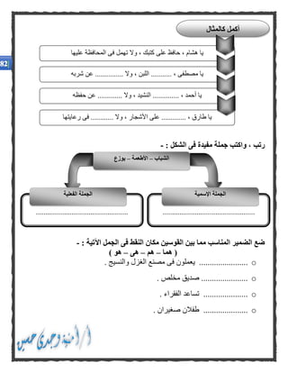 : ‫الشكل‬ ‫فى‬ ‫مفيدة‬ ‫جملة‬ ‫واكتب‬ ، ‫رتب‬-
: ‫اآلتية‬ ‫الجمل‬ ‫فى‬ ‫النقط‬ ‫مكان‬ ‫القوسين‬ ‫بين‬ ‫مما‬ ‫المناسب‬ ‫الضمير‬ ‫ضع‬-
‫هما‬ (–‫هم‬–‫هى‬–) ‫هو‬
o...................... ‫والنسيج‬ ‫الغزل‬ ‫مصنع‬ ‫فى‬ ‫يعملون‬ ..
o. ‫مخلص‬ ‫صديق‬ ......................
o. ‫الفقراء‬ ‫تساعد‬ .....................
o. ‫صغيران‬ ‫طفالن‬ .....................
‫عليها‬ ‫المحافظة‬ ‫فى‬ ‫تهمل‬ ‫وال‬ ، ‫كتبك‬ ‫على‬ ‫حافظ‬ ، ‫هشام‬ ‫يا‬
‫شربه‬ ‫عن‬ ............... ‫وال‬ ، ‫اللبن‬ ........... ، ‫مصطفى‬ ‫يا‬
..... ‫وال‬ ، ‫النشيد‬ .............. ، ‫أحمد‬ ‫يا‬‫حفظه‬ ‫عن‬ ........
‫رعايتها‬ ‫فى‬ ............ ‫وال‬ ، ‫األشجار‬ ‫على‬ ............. ، ‫طارق‬ ‫يا‬
‫كالمثال‬ ‫أكمل‬
‫الشباب‬–‫األطعمة‬–‫يوزع‬
..................................................................................................
‫اإلسمية‬ ‫الجملة‬‫الجملة‬‫الفعلية‬
 