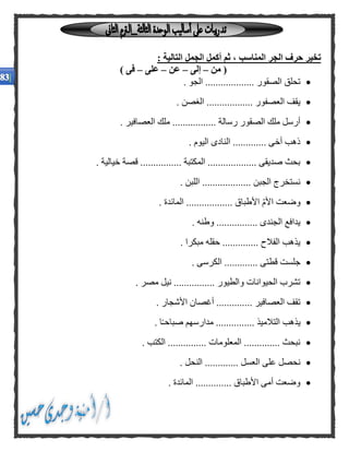 : ‫التالية‬ ‫الجمل‬ ‫أكمل‬ ‫ثم‬ ، ‫المناسب‬ ‫الجر‬ ‫حرف‬ ‫تخير‬
‫من‬ (–‫إلى‬–‫عن‬–‫على‬–) ‫فى‬
....... ‫الصقور‬ ‫تحلق‬. ‫الجو‬ ............
. ‫الغصن‬ .................. ‫العصفور‬ ‫يقف‬
. ‫العصافير‬ ‫ملك‬ ................. ‫رسالة‬ ‫الصقور‬ ‫ملك‬ ‫أرسل‬
. ‫اليوم‬ ‫النادى‬ ............. ‫أخى‬ ‫ذهب‬
. ‫خيالية‬ ‫قصة‬ ................ ‫المكتبة‬ ................... ‫صديقى‬ ‫بحث‬
................... ‫الجبن‬ ‫نستخرج‬. ‫اللبن‬
. ‫المائدة‬ .................. ‫األطباق‬ ّ‫م‬‫األ‬ ‫وضعت‬
. ‫وطنه‬ ................ ‫الجندى‬ ‫يدافع‬
. ‫مبكرا‬ ‫حقله‬ .............. ‫الفالح‬ ‫يذهب‬
. ‫الكرسى‬ ............. ‫قطتى‬ ‫جلست‬
. ‫مصر‬ ‫نيل‬ ................ ‫والطيور‬ ‫الحيوانات‬ ‫تشرب‬
‫األ‬ ‫أغصان‬ .............. ‫العصافير‬ ‫تقف‬. ‫شجار‬
. ‫ا‬ً‫ـ‬‫صباح‬ ‫مدارسهم‬ ............... ‫التالميذ‬ ‫يذهب‬
. ‫الكتب‬ ............... ‫المعلومات‬ .............. ‫نبحث‬
. ‫النحل‬ ............. ‫العسل‬ ‫على‬ ‫نحصل‬
. ‫المائدة‬ .............. ‫األطباق‬ ‫أمى‬ ‫وضعت‬
 