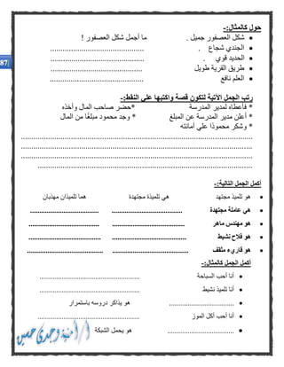 :‫كالمثال‬ ‫حول‬-
! ‫العصفور‬ ‫شكل‬ ‫أجمل‬ ‫ما‬ . ‫جميل‬ ‫العصفور‬ ‫شكل‬
............................................. . ‫شجاع‬ ‫الجندي‬
. ‫قوي‬ ‫الحديد‬.............................................
............................................ ‫طويل‬ ‫القرية‬ ‫طريق‬
............................................. ‫نافع‬ ‫العلم‬
‫قصة‬ ‫لتكون‬ ‫اآلتية‬ ‫الجمل‬ ‫رتب‬‫النقط‬ ‫علي‬ ‫واكتبها‬:-
*‫وأخذه‬ ‫المال‬ ‫صاحب‬ ‫*حضر‬ ‫المدرسة‬ ‫لمدير‬ ‫فأعطاه‬
‫المال‬ ‫من‬ ‫ا‬ً‫غ‬‫مبل‬ ‫محمود‬ ‫وجد‬ * ‫المبلغ‬ ‫عن‬ ‫المدرسة‬ ‫مدير‬ ‫أعلن‬ *
‫أمانته‬ ‫علي‬ ‫ًا‬‫د‬‫محمو‬ ‫وشكر‬ *
...............................................................................................................
...............................................................................................................
...............................................................................................................
.......................................................................................................
:‫التالية‬ ‫الجمل‬ ‫أكمل‬-
‫مجتهد‬ ‫تلميذ‬ ‫هو‬‫مجتهدة‬ ‫تلميذة‬ ‫هي‬‫مهذبان‬ ‫تلميذان‬ ‫هما‬
‫عاملة‬ ‫هي‬........ ‫مجتهدة‬................................................................. ..
‫ماهر‬ ‫مهندس‬ ‫هو‬.................................................................. ...........
‫نشيط‬ ‫فالح‬ ‫هو‬................................................................... ............
‫مثقف‬ ‫قاريء‬ ‫هو‬.................................................................... ..............
:‫كالمثال‬ ‫الجمل‬ ‫أكمل‬-
...................................................... ‫السباحة‬ ‫أحب‬ ‫أنا‬
...................................................... ‫نشيط‬ ‫تلميذ‬ ‫أنا‬
..............................‫باستمرار‬ ‫دروسه‬ ‫يذاكر‬ ‫هو‬ .....
....................................................... ‫الموز‬ ‫أكل‬ ‫أحب‬ ‫أنا‬
‫الشبكة‬ ‫يحمل‬ ‫هو‬ ....................................
 