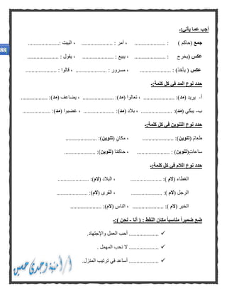 ‫يأتي:ـ‬ ‫عما‬ ‫أجب‬
‫جمع‬) ‫(حاكم‬..................... :..................... : ‫أمر‬ ،.....................: ‫البيت‬ ،
( ‫عكس‬‫يخرج‬..................... :..................... : ‫يبيع‬ ،..................... : ‫يقول‬ ،
‫عكس‬..................... : )‫يأخذ‬ (..................... : ‫قالوا‬ ، ..................... : ‫مسرور‬ ،
‫كلمة:ـ‬ ‫كل‬ ‫في‬ ‫المد‬ ‫نوع‬ ‫حدد‬
‫أ‬-( ‫يريد‬‫مد‬( ‫تعالوا‬ ، ..................... :)‫مد‬( ‫يضاعف‬ ، ..................... :)‫مد‬.................. :)
‫ب‬-( ‫يبكي‬‫مد‬..... :)( ‫بالد‬ ، ................‫مد‬( ‫غضبوا‬ ، ..................... :)‫مد‬................... :)
‫كلمة:ـ‬ ‫كل‬ ‫في‬ ‫التنوين‬ ‫نوع‬ ‫حدد‬
( ُ‫م‬‫طعا‬‫تنوين‬..................... :)( ‫مكان‬ ،‫تنوين‬..................... :)
‫ساعات‬(‫تنوين‬: )......................‫ا‬ً‫م‬‫حاك‬ ،(‫تنوين‬:).....................
‫كلمة:ـ‬ ‫كل‬ ‫في‬ ‫الالم‬ ‫نوع‬ ‫حدد‬
( ‫الغطاء‬‫الم‬..................... :)( ‫البالد‬ ،‫الم‬..................... :)
( ‫الرجل‬‫الم‬..................... :)( ‫القرى‬ ،‫الم‬..................... :)
( ‫الخبر‬‫الم‬..................... :)( ‫الناس‬ ،‫الم‬)..................... :
‫أنا‬ ( : ‫النقط‬ ‫مكان‬ ًّ‫ا‬‫مناسب‬ ًّ‫ا‬‫ضمير‬ ‫ضع‬-‫):ـ‬ ‫نحن‬
‫واإلجتهاد‬ ‫العمل‬ ‫أحب‬ .....................
‫المهمل‬ ‫نحب‬ ‫ال‬ .....................
‫المنزل‬ ‫ترتيب‬ ‫في‬ ‫أساعد‬ .....................
 
