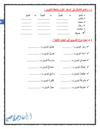 (‫د‬)‫أكمل‬‫كال‬‫مثال‬‫فى‬‫التنوين‬ ‫والحظ‬ ‫األول‬ ‫السطر‬:
‫تلميذ‬‫تلميذ‬ً‫ا‬‫تلميذ‬‫تلميذ‬
‫كتاب‬..... ................................... .......
‫محمد‬.......... ............................. .......
‫رجل‬.......... .............................. .......
‫محمود‬.............. .............................. ...
‫حديقة‬........... ................................ ......
(‫هـ‬): ‫التالية‬ ‫الجمل‬ ‫في‬ ‫التنــوين‬ ‫نوع‬ ‫حدد‬
‫زئير‬...... : ‫بـ‬ ‫تنوين‬................ : ‫بـ‬ ‫تنوين‬ ‫جميل‬......
. : ‫بـ‬ ‫تنوين‬ ‫ًا‬‫د‬‫أس‬..................... : ‫بـ‬ ‫تنوين‬ ‫عرين‬....
‫ح‬............ : ‫بـ‬ ‫تنوين‬ ‫صان‬...... : ‫بـ‬ ‫تنوين‬ ‫مدرسة‬..........
‫جم‬‫ا‬.......... : ‫بـ‬ ‫تنوين‬ ‫ل‬........ : ‫بـ‬ ‫تنوين‬ ‫شجاع‬......
......... : ‫بـ‬ ‫تنوين‬ ‫نظيف‬.....‫تنوين‬ ‫واسع‬.... : ‫بـ‬..........
‫م‬ً‫ة‬‫شرق‬............. : ‫بـ‬ ‫تنوين‬......... : ‫بـ‬ ‫تنوين‬ ‫كثيرة‬......
....... : ‫بـ‬ ‫تنوين‬ ‫طويلة‬‫جبل‬ .................... : ‫بـ‬ ‫تنوين‬...
 