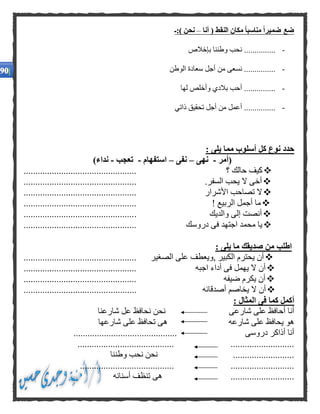‫أنا‬ ( ‫النقط‬ ‫مكان‬ ًّ‫ا‬‫مناسب‬ ًّ‫ا‬‫ضمير‬ ‫ضع‬–‫):ـ‬ ‫نحن‬
-‫بإخالص‬ ‫وطننا‬ ‫نحب‬ ...............
-‫الوطن‬ ‫سعادة‬ ‫أجل‬ ‫من‬ ‫نسعى‬ ...............
-‫لها‬ ‫وأخلص‬ ‫بالدي‬ ‫أحب‬ ...............
-‫ذاتي‬ ‫تحقيق‬ ‫أجل‬ ‫من‬ ‫أعمل‬ ...............
: ‫يلى‬ ‫مما‬ ‫أسلوب‬ ‫كل‬ ‫نوع‬ ‫حدد‬
(‫أ‬‫م‬‫ر‬-‫نه‬‫ى‬–‫نفى‬–‫استفهام‬-‫تعجب‬-)‫نداء‬
‫؟‬ ‫حالك‬ ‫كيف‬................................................
.‫السفر‬ ‫يحب‬ ‫ال‬ ‫أخى‬................................................
‫األشرار‬ ‫تصاحب‬ ‫ال‬................................................
! ‫الربيع‬ ‫أجمل‬ ‫ما‬................................................
‫والديك‬ ‫إلى‬ ‫أنصت‬................................................
‫دروسك‬ ‫فى‬ ‫اجتهد‬ ‫محمد‬ ‫يا‬................................................
: ‫يلى‬ ‫ما‬ ‫صديقك‬ ‫من‬ ‫اطلب‬
‫الصغير‬ ‫على‬ ‫,ويعطف‬ ‫الكبير‬ ‫يحترم‬ ‫أن‬................................................
‫يهمل‬ ‫ال‬ ‫أن‬‫اجبه‬ ‫أداء‬ ‫فى‬................................................
‫ضيفه‬ ‫يكرم‬ ‫أن‬................................................
‫أصدقائه‬ ‫يخاصم‬ ‫ال‬ ‫أن‬................................................
: ‫المثال‬ ‫فى‬ ‫كما‬ ‫أكمل‬
‫شارعى‬ ‫على‬ ‫أحافظ‬ ‫أنا‬‫شارعنا‬ ‫عل‬ ‫نحافظ‬ ‫نحن‬
‫شارعه‬ ‫على‬ ‫يحافظ‬ ‫هو‬‫شارعها‬ ‫على‬ ‫تحافظ‬ ‫هى‬
‫دروسى‬ ‫أذاكر‬ ‫أنا‬............................................
....................................................................
..........................‫وطننا‬ ‫نحب‬ ‫نحن‬
...................................................................
...........................‫أ‬ ‫تنظف‬ ‫هى‬‫سنانه‬
 