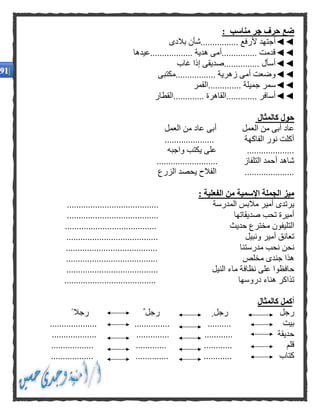 : ‫مناسب‬ ‫جر‬ ‫حرف‬ ‫ضع‬
◄◄‫بالدى‬ ‫................شأن‬ ‫ألرفع‬ ‫أجتهد‬
◄◄‫..................عيدها‬ ‫هدية‬ ‫...............أمى‬ ‫قدمت‬
◄◄‫غاب‬ ‫إذا‬ ‫...............صديقى‬ ‫أسأل‬
◄◄‫.................مكتبى‬ ‫زهرية‬ ‫أمى‬ ‫وضعت‬
◄◄‫س‬‫..............القمر‬ ‫جميلة‬ ‫مر‬
◄◄‫.............القطار‬ ‫.............القاهرة‬ ‫أسافر‬
‫كالمثال‬ ‫حول‬
‫العمل‬ ‫من‬ ‫عاد‬ ‫أبى‬ ‫العمل‬ ‫من‬ ‫أبى‬ ‫عاد‬
..................... ‫الفاكهة‬ ‫نور‬ ‫أكلت‬
‫واجبه‬ ‫يكتب‬ ‫على‬ ....................
‫أ‬ ‫شاهد‬.......................... ‫التلفاز‬ ‫حمد‬
‫الزرع‬ ‫يحصد‬ ‫الفالح‬ .....................
: ‫الفعلية‬ ‫من‬ ‫اإلسمية‬ ‫الجملة‬ ‫ميز‬
‫المدرسة‬ ‫مالبس‬ ‫أمير‬ ‫يرتدى‬.......................................
‫صديقاتها‬ ‫تحب‬ ‫أميرة‬.......................................
‫حديث‬ ‫مخترع‬ ‫التليفون‬.......................................
‫ونبيل‬ ‫أمير‬ ‫تعانق‬.......................................
‫نح‬‫مدرستنا‬ ‫نحب‬ ‫ن‬.......................................
‫مخلص‬ ‫جندى‬ ‫هذا‬.......................................
‫النيل‬ ‫ماء‬ ‫نظافة‬ ‫على‬ ‫حافظوا‬.......................................
‫دروسها‬ ‫هناء‬ ‫تذاكر‬.......................................
‫كالمثال‬ ‫أكمل‬
‫رجل‬‫رجل‬‫رجل‬ً ‫رجال‬
‫بيت‬.............................. ...............
‫حديقة‬................... .............. ............
‫قلم‬............. ..............................
‫كتاب‬.................. .............. ............
 