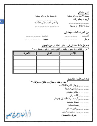 ‫كالمثال‬ ‫أكمل‬
‫الرياضة‬ ‫يمارس‬ ‫ال‬ ‫محمد‬‫الرياضة‬ ‫مارس‬ ‫محمد‬ ‫يا‬
‫وقته‬ ‫ينظم‬ ‫ال‬ ‫كريم‬.............................
............................‫معلمتك‬ ‫إلى‬ ‫أنصت‬ ‫عمر‬ ‫يا‬
‫دروسها‬ ‫تذاكر‬ ‫ال‬ ‫ناهد‬.................................
‫يلى‬ ‫فيما‬ ‫المشدد‬ ‫الحرف‬ ‫ميز‬
........... ‫م‬ّ‫ـ‬‫معلــ‬ ................. ‫عام‬ّ‫ـ‬‫الطــ‬..........
..................... ‫صحة‬ .................. ‫ر‬ّ‫ـ‬‫يوفـ‬
‫الجدول‬ ‫من‬ ‫المناسب‬ ‫مكانها‬ ‫فى‬ ‫يلى‬ ‫مما‬ ‫كلمة‬ ‫كل‬ ‫ضع‬
‫فى‬ "–‫كتاب‬–‫نرسم‬–‫اكتب‬–‫القلم‬–‫ًا‬‫ر‬‫نو‬–‫ثم‬–‫نامت‬–" ‫و‬
‫الحرف‬ ‫الفعل‬ ‫اإلسم‬
‫ا‬ًّ‫مناسبــ‬ ‫إشارة‬ ‫اسم‬ ‫ضع‬
‫هذا‬ "–‫هذه‬–‫هذان‬–‫هاتان‬–" ‫هؤالء‬
‫األمناء‬ ‫الشرطة‬ ‫................رجال‬
‫الحبيبة‬ ‫................معلمتى‬
‫مفيدان‬ ‫................كتابان‬
‫وفى‬ ‫................كلب‬
‫جميلتان‬ ‫بنتان‬ ‫رائعة‬ ‫................لوحات‬
‫حيمات‬ ‫أمهات‬ .............
.....‫مسلية‬ ‫..........قصة‬
‫ماهر‬ ‫..................طبيب‬
‫صالحان‬ ‫رجالن‬ .................
‫ناضجتان‬ ‫ثمرتان‬ .................
 