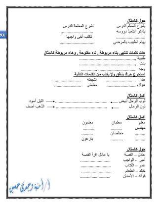 ‫كالمثال‬ ‫حول‬
‫الدرس‬ ‫المعلم‬ ‫يشرح‬‫الدرس‬ ‫المعلمة‬ ‫تشرح‬
‫دروسه‬ ‫التلميذ‬ ‫يذاكر‬............................
.........................‫واجبها‬ ‫أخى‬ ‫تكتب‬
‫بالمرضى‬ ‫الطبيب‬ ‫يهتم‬..............................
‫كالمثال‬ ‫مربوطة‬ ‫وهاء‬ , ‫مفتوحة‬ ‫تاء‬ , ‫مربوطة‬ ‫بتاء‬ ‫تنتهى‬ ‫كلمات‬ ‫هات‬
..............., ‫طبيبة‬..............,.................,
‫بنت‬..............,..................,..............,
............., ................,.............., ‫وجه‬
‫التالية‬ ‫الكلمات‬ ‫من‬ ‫يكتب‬ ‫وال‬ ‫ينطق‬ ‫حرفا‬ ‫استخرج‬
......................... ‫نشيطة‬ .......................... ‫هذا‬
................... ‫هؤالء‬....................... ‫معلمتى‬ ......
‫كالمثال‬ ‫أكمل‬
‫أبيض‬ ‫الرجل‬ ‫ثوب‬.............................................‫أسود‬ ‫الليل‬
‫الرمال‬ ‫لون‬............................................‫أصف‬ ‫الذهب‬
‫كالمثال‬ ‫أكمل‬
‫معلم‬‫معلمان‬‫معلمون‬
‫مهندس‬....................
.........‫مخلصان‬..........
....................‫بارعون‬
‫كالمثال‬ ‫حول‬
‫عادل‬–‫القصة‬‫ي‬‫القصة‬ ‫اقرأ‬ ‫عادل‬ ‫ا‬
‫أمير‬-‫الواجب‬..........................
‫عمر‬–‫الكتاب‬..........................
‫خالد‬–‫الطعام‬..........................
‫فؤائد‬–‫األسنان‬..........................
 