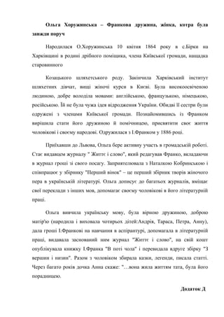 Ольга Хоружинська – Франкова дружина, жінка, котра була
завжди поруч
Народилася О.Хоружинська 10 квітня 1864 року в с.Бірки на
Харківщині в родині дрібного поміщика, члена Київської громади, нащадка
старовинного
Козацького шляхетського роду. Закінчила Харківський інститут
шляхетних дівчат, вищі жіночі курси в Києві. Була високоосвіченою
людиною, добре володіла мовами: англійською, французькою, німецькою,
російською. Їй не була чужа ідея відродження України. Обидві її сестри були
одружені з членами Київської громади. Познайомившись із Франком
вирішила стати його дружиною й помічницею, присвятити своє життя
чоловікові і своєму народові. Одружилася з І.Франком у 1886 році.
Приїхавши до Львова, Ольга бере активну участь в громадській роботі.
Стає видавцем журналу " Життє і слово", який редагував Франко, вкладаючи
в журнал гроші зі свого посагу. Заприятелювала з Наталкою Кобринською і
співпрацює у збірнику "Перший вінок" – це перший збірник творів жіночого
пера в українській літературі. Ольга дописує до багатьох журналів, вміщає
свої переклади з інших мов, допомагає своєму чоловікові в його літературній
праці.
Ольга вивчила українську мову, була вірною дружиною, доброю
матір'ю (народила і виховала чотирьох дітей:Андрія, Тараса, Петра, Анну),
дала гроші І.Франкові на навчання в аспірантурі, допомагала в літературній
праці, видавала заснований ним журнал "Життє і слово", на свій кошт
опублікувала книжку І.Франка "В поті чола" і перевидала вдруге збірку "З
вершин і низин". Разом з чоловіком збирала казки, легенди, писала статті.
Через багато років дочка Анна скаже: "…вона жила життям тата, була його
порадницею.
Додаток Д
 
