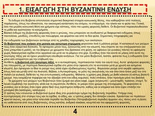 4
1. ΕΙΣΑΓΩΓΗ ΣΤΗ ΒΥΖΑΝΤΙΝΗ ΕΝΔΥΣΗ
Το ένδυμα στο Βυζάντιο αποτελούσε σημαντικό διακριτικό στοιχείο κοινωνικής θέσης, που καθοριζόταν από πολλούς
παράγοντες, όπως την εθνικότητα, την οικονομική κατάσταση του ατόμου, το επάγγελμα, την ηλικία και το φύλο του. Γενικά,
όσο πιο μεγάλη κοινωνική θέση και χρήματα είχε κάποιος, τόσο πιο ωραίες φορεσιές διέθετε. Οι Βυζαντινοί παρακολουθούσαν
τη μόδα και αγαπούσαν τα κοσμήματα.
Βασικό ένδυμα της βυζαντινής φορεσιάς ήταν ο χιτώνας, που μπορούσε να συνδυαστεί με διαφορετικά ενδύματα, όπως
παντελόνια, μανδύες, επενδύτες και πανωφόρια, και φοριόταν και από τα δύο φύλα. Σημαντικές πληροφορίες για
την ενδυμασία των βυζαντινών αντλούμε από τις χιλιάδες τοιχογραφίες των εκκλησιών.
Οι Βυζαντινοί που ανήκαν στα μεσαία και κατώτερα στρώματα φορούσαν λινά ή μάλλινα ρούχα. Η κατασκευή των ρούχων
τους ήταν εξαιρετικά δύσκολη. Τα έφτιαχναν μόνοι τους, ξεκινώντας από την κλωστή, που έπρεπε να την επεξεργαστούν (αν
ήταν μπαμπάκι ή μαλλί), να την βάψουν με χρώματα που βρίσκανε στη φύση, να υφάνουν (οι γυναίκες πάντα) τα υφάσματα
χωρίς διακοσμητικά σχέδια στον αργαλειό και μετά να τα ράψουν στο χέρι. Συνήθως ήταν πιο κοντά σε μήκος από αυτά της
ανώτερης τάξης για να έχουν μεγαλύτερη ελευθερία κινήσεων. Για τον μέσο Βυζαντινό, λοιπόν, φαίνεται πως η ενδυμασία ήταν
μόνο κάτι απαραίτητο για την επιβίωσή του.
Αντίθετα, η βυζαντινή ελίτ (ανώτερη τάξη) κι ο αυτοκράτορας, περιποιούνταν πολύ τον εαυτό τους. Αυτοί φτιάχνανε φορεσιές
πιο πλουμιστές, με περίτεχνα διακοσμητικά σχέδια είτε μέσα στην ύφανση είτε τα κεντούσαν μετά με χρυσή και ασημένια
κλωστή. Δεν έφτιαχναν οι ίδιοι τα ρούχα τους αλλά είχαν εξειδικευμένους τεχνίτες. Φορούσαν ρούχα από ακριβά υφάσματα,
όπως λινό και μετάξι από την Ανατολή. Βέβαια, ο Αυτοκράτορας, τα μέλη της οικογένειάς του και όλοι όσοι ήτανε μαζί του στο
παλάτι (οι αυλικοί), διέθεταν τις πιο εντυπωσιακές ενδυμασίες. Μάλιστα, η χρήση μιας βαφής με βαθύ κόκκινο (ή κάπως βιολετί)
χρώμα που ονομάζεται πορφύρα και την έβγαζαν από ένα είδος κοχυλιού, πολύ σπάνιου, ήταν προνόμιο μόνο του βασιλιά.
Τα χρώματα των ρούχων των Βυζαντινών ήταν ζωηρά και γήινα καφέ, ώχρα (κιτρινωπό – μουσταρδί), πράσινο, σταχτί. Το
λευκό συμβόλιζε την αγνότητα, αλλά και τη σεμνότητα. Αντίθετα, το μαύρο ήταν χρώμα της στενοχώριας. Το φορούσαν οι
γυναίκες και οι άντρες όταν είχαν χάσει δικό τους αγαπημένο άνθρωπο, καθώς και οι κληρικοί και όσοι είχαν επιλέξει τον
μοναχικό βίο (καλόγριες, καλόγεροι).
Ο τρόπος που ντύνονταν οι Βυζαντινοί έμεινε ίδιος στο μεγαλύτερο τμήμα της Βυζαντινής περιόδου. Υπήρχε ένας
συντηρητισμός στο ντύσιμο τους και τα σχέδια, το είδος, και ο τρόπος ραφής δεν άλλαζαν εύκολα. Χρειάστηκε να περάσουν
αρκετοί αιώνες, και μόνο στην τελευταία περίοδο του Βυζαντίου (Υστεροβυζαντινή περίοδο) άρχισαν νέες τάσεις από τη Δύση
να υιοθετούνται από τους Βυζαντινούς, όπως καπέλα, ανδρικά σακάκια, κουμπιά και πιο εφαρμοστές φορεσιές.
 