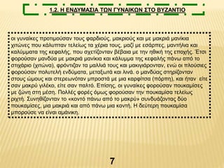 7
1.2. Η ΕΝΔΥΜΑΣΙΑ ΤΩΝ ΓΥΝΑΙΚΩΝ ΣΤΟ ΒΥΖΑΝΤΙΟ
οι γυναίκες προτιμούσαν τους φαρδιούς, μακριούς και με μακριά μανίκια
χιτώνες που κάλυπταν τελείως τα χέρια τους, μαζί με εσάρπες, μαντήλια και
καλύμματα της κεφαλής, που σχετίζονταν βέβαια με την ηθική της εποχής. Έτσι
φορούσαν μανδύα με μακριά μανίκια και κάλυμμα της κεφαλής πάνω από το
στιχάριο (χιτώνα), φρόντιζαν τα μαλλιά τους και μακιγιάρονταν, ενώ οι πλούσιες
φορούσαν πολυτελή ενδύματα, μεταξωτά και λινά. ο μανδύας στηρίζονταν
στους ώμους και στερεωνόταν μπροστά με μια καρφίτσα (πόρπη), και ήταν είτε
σαν μακρύ γιλέκο, είτε σαν παλτό. Επίσης, οι γυναίκες φορούσαν πουκαμίσες
με ζώνη στη μέση. Πολλές φορές όμως φορούσαν την πουκαμίσα τελείως
ριχτή. Συνηθίζονταν το «κοντό πάνω από το μακρύ» συνδυάζοντας δύο
πουκαμίσες, μια μακριά και από πάνω μια κοντή. Η δεύτερη πουκαμίσα
μπορούσε να είναι αμάνικη.
 