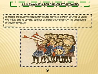 9
1.3. Η ΕΝΔΥΜΑΣΙΑ ΤΩΝ ΠΑΙΔΙΩΝ ΣΤΟ ΒΥΖΑΝΤΙΟ
Τα παιδιά στο Βυζάντιο φορούσαν κοντές τουνίκες, δηλαδή χιτώνες με μήκος
λίγο πάνω από το γόνατο, όμοιους με αυτούς των αγροτών. Για υποδήματα
επέλεγαν σανδάλια.
 