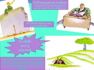 Το φίδι
και η
αλεπού
Ο Ηλικιωμένος άνδρας
Έψαχνε έναν εξερευνητή για να
του πει τι έχει δει στα ταξίδια του.
Του έδειξε προς τα που
να κατευθυνθεί.
Στην αρχή φαινόταν σαν όλες τις
άλλες αλλά μετά αφού τη γνώρισε
και την εξημέρωσε έγιναν καλοί
φίλοι.
 