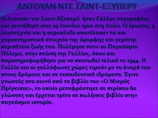 Ο Αντουάν ντε Σαιντ-Εξυπερύ ήταν Γάλλος συγγραφέαςΟ Αντουάν ντε Σαιντ-Εξυπερύ ήταν Γάλλος συγγραφέας
και γεννήθηκε στις 29 Ιουνίου 1900 στη Λυών. Ο έρωτας, ηκαι γεννήθηκε στις 29 Ιουνίου 1900 στη Λυών. Ο έρωτας, η
λογοτεχνίαλογοτεχνία και η αεροπλοΐα αποτέλεσαν τα πιοκαι η αεροπλοΐα αποτέλεσαν τα πιο
χαρακτηριστικά στοιχεία τηςχαρακτηριστικά στοιχεία της όμορφης και γεμάτηςόμορφης και γεμάτης
περιπέτεια ζωής του. Πολέμησε στον 2ο Παγκόσμιοπεριπέτεια ζωής του. Πολέμησε στον 2ο Παγκόσμιο
Πόλεμο, στην πτώση της Γαλλίας, όπου καιΠόλεμο, στην πτώση της Γαλλίας, όπου και
παρασημοφορήθηκε για να σκοτωθεί τελικά το 1944. Ηπαρασημοφορήθηκε για να σκοτωθεί τελικά το 1944. Η
Γαλλία και οι γαλλόφωνες χώρες τιμούν με το όνομά τουΓαλλία και οι γαλλόφωνες χώρες τιμούν με το όνομά του
στους δρόμους και σε εκπαιδευτικά ιδρύματα. Έγινεστους δρόμους και σε εκπαιδευτικά ιδρύματα. Έγινε
γνωστός στο κοινό από το βιβλίο του «Ο Μικρόςγνωστός στο κοινό από το βιβλίο του «Ο Μικρός
Πρίγκιπας», το οποίο μεταφράστηκε σε περίπου 60Πρίγκιπας», το οποίο μεταφράστηκε σε περίπου 60
γλώσσες και έρχεται τρίτο σε πωλήσεις βιβλίο στηνγλώσσες και έρχεται τρίτο σε πωλήσεις βιβλίο στην
παγκόσμια ιστορία.παγκόσμια ιστορία.
 