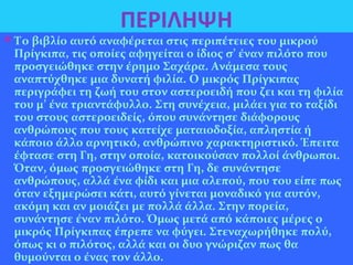 ΠΕΡΙΛΗΨΗ
Το βιβλίο αυτό αναφέρεται στις περιπέτειες του μικρού
Πρίγκιπα, τις οποίες αφηγείται ο ίδιος σ’ έναν πιλότο που
προσγειώθηκε στην έρημο Σαχάρα. Ανάμεσα τους
αναπτύχθηκε μια δυνατή φιλία. Ο μικρός Πρίγκιπας
περιγράφει τη ζωή του στον αστεροειδή που ζει και τη φιλία
του μ’ ένα τριαντάφυλλο. Στη συνέχεια, μιλάει για το ταξίδι
του στους αστεροειδείς, όπου συνάντησε διάφορους
ανθρώπους που τους κατείχε ματαιοδοξία, απληστία ή
κάποιο άλλο αρνητικό, ανθρώπινο χαρακτηριστικό. Έπειτα
έφτασε στη Γη, στην οποία, κατοικούσαν πολλοί άνθρωποι.
Όταν, όμως προσγειώθηκε στη Γη, δε συνάντησε
ανθρώπους, αλλά ένα φίδι και μια αλεπού, που του είπε πως
όταν εξημερώσει κάτι, αυτό γίνεται μοναδικό για αυτόν,
ακόμη και αν μοιάζει με πολλά άλλα. Στην πορεία,
συνάντησε έναν πιλότο. Όμως μετά από κάποιες μέρες ο
μικρός Πρίγκιπας έπρεπε να φύγει. Στεναχωρήθηκε πολύ,
όπως κι ο πιλότος, αλλά και οι δυο γνώριζαν πως θα
θυμούνται ο ένας τον άλλο.
 