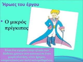 Ήρωες του έργου
 Ο μικρός
πρίγκιπας
Είναι ένα αγοράκι στην ηλικία των
δώδεκα χρονών που κατοικεί σε έναν
μικρό πλανήτη, είναι ήρεμος,
υπομονετικός και πολύ καλομαθημένος.
 