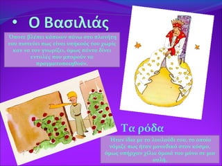  Τα ρόδα
Όποτε βλέπει κάποιον πάνω στο πλανήτη
του πιστεύει πως είναι υπήκοός του χωρίς
καν να τον γνωρίζει, όμως πάντα δίνει
εντολές που μπορούν να
πραγματοποιηθούν.
Ήταν ίδια με το λουλούδι του, το οποίο
νόμιζε πως ήταν μοναδικό στον κόσμο,
όμως υπήρχαν χίλια όμοιά του μόνο σε μια
αυλή.
 