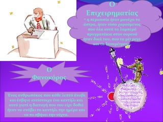 Ο
Φανοκόρος
Ο
Επιχειρηματίας
• η περιουσία ήταν μονάχα τα
άστρα, ήταν τόσο χαρούμενος
που όλα αυτά τα λαμπερά
πραγματάκια στον ουρανό
ήταν δικά του, που τα μέτραγε
και τα ξαναμέτραγε.
Ένας ανθρωπάκος που κάθε λεπτό άναβε
και έσβηνε αντίστοιχα ένα καντήλι και
αυτό γιατί η διαταγή που του είχε δοθεί
ήταν να ανάβει το καντήλι την ημέρα και
να το σβήνει την νύχτα.
 