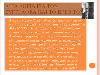 ΛΙΓΑ ΛΟΓΙΑ ΓΙΑ ΤΟΝ
ΣΥΓΓΡΑΦΕΑ ΚΑΙ ΤΟ ΕΡΓΟ ΤΟΥ
 Αυτή τη φορά ο Ρόαλντ Νταλ ξεπέρασε τον εαυτό
του και μας χαρίζει κάτι πραγματικά ξεχωριστό. Τη
ΜΑΤΙΛΝΤΑ. Δεν υπάρχει παιδί πιο έξυπνο, πιο
λογικό, πιο τρυφερό, πιο αξιαγάπητο από αυτήν.
Αυτό το υπέροχο κορίτσι, το προικισμένο με μυαλό
τόσο λαμπερό και με καρδιά τόσο μεγάλη, ας γίνει
το φωτεινό παράδειγμα για όλους μας. Παραμύθι
και πραγματικότητα, δεξιοτεχνία, γνώση και
ταλέντο, να τι χρησιμοποίησε ο σπουδαίος αυτός
συγγραφέας για να μας οδηγήσει σ' έναν κόσμο
όπως θα έπρεπε να είναι ο κόσμος μας και που,
ίσως, μια μέρα τον κερδίσουμε. Επίσης αυτή η
ιστορία έχει βγει σε ταινία και σε πολλά βιβλία.
 