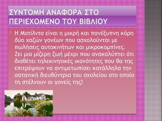  Η Ματίλντα είναι η μικρή και πανέξυπνη κόρη
δύο χαζών γονέων που ασχολούνται με
πωλήσεις αυτοκινήτων και μικροκομπίνες.
Ζει μια μίζερη ζωή μέχρι που ανακαλύπτει ότι
διαθέτει τηλεκινητικές ικανότητες που θα της
επιτρέψουν να αντιμετωπίσει κατάλληλα την
σατανική διευθύντρια του σχολείου στο οποίο
τη στέλνουν οι γονείς της!
 Η Ματίλντα είναι η μικρή και πανέξυπνη κόρη
δύο χαζών γονέων που ασχολούνται με
πωλήσεις αυτοκινήτων και μικροκομπίνες.
Ζει μια μίζερη ζωή μέχρι που ανακαλύπτει ότι
διαθέτει τηλεκινητικές ικανότητες που θα της
επιτρέψουν να αντιμετωπίσει κατάλληλα την
σατανική διευθύντρια του σχολείου στο οποίο
τη στέλνουν οι γονείς της!
 