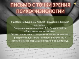 У детей с нарушением письма нарушена и функция
контроля.
Операции письма выделил А.Р. Лурия в работе
«Психофизиология письма».
Письмо начинается с оттормаживания всех внешних
раздражителей, после чего идет восприятие и
запоминание информации (письмо под диктовку).
 