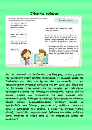 5)Φοζηθέξ παζήζεηξ
Με ηεκ εηζαγςγή ημο Δηαδηθηύμο ζηε δςή μαξ, μη ώνεξ πνήζεξ
ημο οπμιμγηζηή έπμοκ αολεζεί θαηαθόνοθα. Η πμιύςνε πνήζε ημο
Δηαδηθηύμο είηε είκαη γηα ένεοκα είηε γηα παηπκίδη είηε γηα
θμηκςκηθμπμίεζε εγθομμκεί θηκδύκμοξ γηα ηεκ ογεία μαξ. Πένα από
ηηξ δηαηαναπέξ ζηεκ όναζε θαη ηηξ οπμρίεξ γηα εκδεπόμεκα
πνμβιήμαηα ελαηηίαξ ηεξ έθζεζεξ ζε αθηηκμβμιία, θονίςξ από ηηξ
μζόκεξ, εθείκμη πμο αζπμιμύκηαη γηα ώνεξ μπνμζηά ζημκ
οπμιμγηζηή πςνίξ δηάιεημμα ή εκαιιαγή δναζηενημηήηςκ θάκμκηαξ
μεγάιμ ανηζμό επακαιαμβακόμεκςκ θηκήζεςκ μπμνεί κα
πνμζβιεζμύκ από δηάθμνεξ μομζθειεηηθέξ παζήζεηξ. Καθώζεηξ
όπςξ μ εοζεηαζμόξ ημο αοπέκα, μ πόκμξ ημο αγθώκα (tennis
elbow), ηεκμκηίηηδα, πεπαημθανπηθή άνζνςζε θαη άιιεξ παζήζεηξ
έπμοκ ζοκδέζεη ημ όκμμά ημοξ με ηεκ οπενβμιηθή πνήζε ημο
οπμιμγηζηή.
 