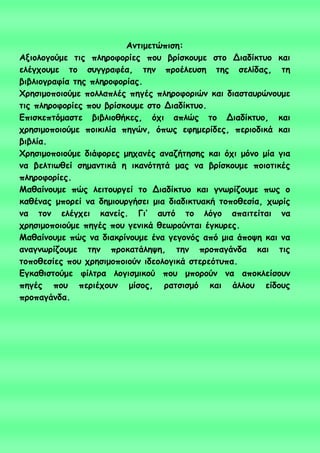 Ακηημεηώπηζε:
Αλημιμγμύμε ηηξ πιενμθμνίεξ πμο βνίζθμομε ζημ Δηαδίθηομ θαη
ειέγπμομε ημ ζογγναθέα, ηεκ πνμέιεοζε ηεξ ζειίδαξ, ηε
βηβιημγναθία ηεξ πιενμθμνίαξ.
Φνεζημμπμημύμε πμιιαπιέξ πεγέξ πιενμθμνηώκ θαη δηαζηαονώκμομε
ηηξ πιενμθμνίεξ πμο βνίζθμομε ζημ Δηαδίθηομ.
Γπηζθεπηόμαζηε βηβιημζήθεξ, όπη απιώξ ημ Δηαδίθηομ, θαη
πνεζημμπμημύμε πμηθηιία πεγώκ, όπςξ εθεμενίδεξ, πενημδηθά θαη
βηβιία.
Φνεζημμπμημύμε δηάθμνεξ μεπακέξ ακαδήηεζεξ θαη όπη μόκμ μία γηα
κα βειηηςζεί ζεμακηηθά ε ηθακόηεηά μαξ κα βνίζθμομε πμημηηθέξ
πιενμθμνίεξ.
Μαζαίκμομε πώξ ιεηημονγεί ημ Δηαδίθηομ θαη γκςνίδμομε πςξ μ
θαζέκαξ μπμνεί κα δεμημονγήζεη μηα δηαδηθηοαθή ημπμζεζία, πςνίξ
κα ημκ ειέγπεη θακείξ. Γη’ αοηό ημ ιόγμ απαηηείηαη κα
πνεζημμπμημύμε πεγέξ πμο γεκηθά ζεςνμύκηαη έγθονεξ.
Μαζαίκμομε πώξ κα δηαθνίκμομε έκα γεγμκόξ από μηα άπμρε θαη κα
ακαγκςνίδμομε ηεκ πνμθαηάιερε, ηεκ πνμπαγάκδα θαη ηηξ
ημπμζεζίεξ πμο πνεζημμπμημύκ ηδεμιμγηθά ζηενεόηοπα.
Γγθαζηζημύμε θίιηνα ιμγηζμηθμύ πμο μπμνμύκ κα απμθιείζμοκ
πεγέξ πμο πενηέπμοκ μίζμξ, ναηζηζμό θαη άιιμο είδμοξ
πνμπαγάκδα.
 