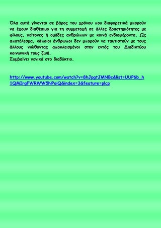 Όια αοηά γίκμκηαη ζε βάνμξ ημο πνόκμο πμο δηαθμνεηηθά μπμνμύκ
κα έπμοκ δηαζέζημμ γηα ηε ζομμεημπή ζε άιιεξ δναζηενηόηεηεξ με
θίιμοξ, γείημκεξ ή μμάδεξ ακζνώπςκ με θμηκά εκδηαθένμκηα. Ωξ
απμηέιεζμα, θάπμημη άκζνςπμη δεκ μπμνμύκ κα ηαοηηζημύκ με ημοξ
άιιμοξ κηώζμκηαξ απμθιεηζμέκμη ζηεκ εκηόξ ημο Δηαδηθηύμο
θμηκςκηθή ημοξ δςή.
Σομβαίκεη γεκηθά ζημ δηαδύθηημ.
http://www.youtube.com/watch?v=8hJpgtJMNBc&list=UUP6b_h
1QMIrgFWRWW5NPoiQ&index=3&feature=plcp
 