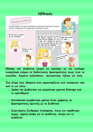 3)Γζηζμόξ
Γζηζμόξ ζημ Δηαδίθηομ μπμνεί κα πνμθύρεη με ηεκ πμιύςνε
εκαζπόιεζε αηόμςκ ζε δηαδηθηοαθέξ δναζηενηόηεηεξ όπςξ είκαη ηα
παηπκίδηα, δςμάηηα ζοδεηήζεςκ, ειεθηνμκηθόξ ηδόγμξ θαη άιια.
Έκα άημμμ είκαη εζηζμέκμ όηακ παναθηενίδεηαη από ημοιάπηζημ ηνία
από ηα πημ θάης:
 Φνήζε ημο Δηαδηθηύμο γηα μεγαιύηενμ πνμκηθό δηάζηεμα από
ημ πνμηηζέμεκμ
 Καηακάιςζε οπενβμιηθμύ πνόκμο ή/θαη πνήμαημξ ζε
δναζηενηόηεηεξ ζπεηηθέξ με ημ Δηαδίθηομ
 Σομπηώμαηα Σοκδνόμμο Απόζονζεξ, όπςξ γηα πανάδεηγμα
άγπμξ, έμμμκε ζθέρε γηα ημ Δηαδίθηομ, όκεηνα γηα ημ
Δηαδίθηομ
 