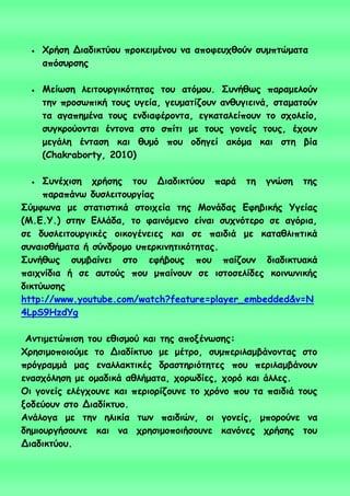  Φνήζε Δηαδηθηύμο πνμθεημέκμο κα απμθεοπζμύκ ζομπηώμαηα
απόζονζεξ
 Μείςζε ιεηημονγηθόηεηαξ ημο αηόμμο. Σοκήζςξ παναμειμύκ
ηεκ πνμζςπηθή ημοξ ογεία, γεομαηίδμοκ ακζογηεηκά, ζηαμαημύκ
ηα αγαπεμέκα ημοξ εκδηαθένμκηα, εγθαηαιείπμοκ ημ ζπμιείμ,
ζογθνμύμκηαη έκημκα ζημ ζπίηη με ημοξ γμκείξ ημοξ, έπμοκ
μεγάιε έκηαζε θαη ζομό πμο μδεγεί αθόμα θαη ζηε βία
(Chakraborty, 2010)
 Σοκέπηζε πνήζεξ ημο Δηαδηθηύμο πανά ηε γκώζε ηεξ
παναπάκς δοζιεηημονγίαξ
Σύμθςκα με ζηαηηζηηθά ζημηπεία ηεξ Μμκάδαξ Γθεβηθήξ Υγείαξ
(Μ.Γ.Υ.) ζηεκ Γιιάδα, ημ θαηκόμεκμ είκαη ζοπκόηενμ ζε αγόνηα,
ζε δοζιεηημονγηθέξ μηθμγέκεηεξ θαη ζε παηδηά με θαηαζιηπηηθά
ζοκαηζζήμαηα ή ζύκδνμμμ οπενθηκεηηθόηεηαξ.
Σοκήζςξ ζομβαίκεη ζημ εθήβμοξ πμο παίδμοκ δηαδηθηοαθά
παηπκίδηα ή ζε αοημύξ πμο μπαίκμοκ ζε ηζημζειίδεξ θμηκςκηθήξ
δηθηύςζεξ
http://www.youtube.com/watch?feature=player_embedded&v=N
4LpS9HzdYg
Ακηημεηώπηζε ημο εζηζμμύ θαη ηεξ απμλέκςζεξ:
Φνεζημμπμημύμε ημ Δηαδίθηομ με μέηνμ, ζομπενηιαμβάκμκηαξ ζημ
πνόγναμμά μαξ εκαιιαθηηθέξ δναζηενηόηεηεξ πμο πενηιαμβάκμοκ
εκαζπόιεζε με μμαδηθά αζιήμαηα, πμνςδίεξ, πμνό θαη άιιεξ.
Οη γμκείξ ειέγπμοκε θαη πενημνίδμοκε ημ πνόκμ πμο ηα παηδηά ημοξ
λμδεύμοκ ζημ Δηαδίθηομ.
Ακάιμγα με ηεκ ειηθία ηςκ παηδηώκ, μη γμκείξ, μπμνμύκε κα
δεμημονγήζμοκε θαη κα πνεζημμπμηήζμοκε θακόκεξ πνήζεξ ημο
Δηαδηθηύμο.
 
