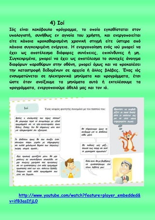 4) Ιμί
Ιόξ είκαη θαθόβμοιμ πνόγναμμα, ημ μπμίμ εγθαζίζηαηαη ζημκ
οπμιμγηζηή, ζοκήζςξ εκ αγκμία ημο πνήζηε, θαη εκενγμπμηείηαη
είηε θάπμηα πνμθαζμνηζμέκε πνμκηθή ζηηγμή είηε ύζηενα από
θάπμηα ζογθεθνημέκε εκένγεηα. Η εκενγμπμίεζε εκόξ ημύ μπμνεί κα
έπεη ςξ απμηέιεζμα δηάθμνεξ ζοκέπεηεξ, επηθίκδοκεξ ή με.
Σογθεθνημέκα, μπμνεί κα έπεη ςξ απμηέιεζμα ημ ζοκεπέξ άκμηγμα
δηαθόνςκ παναζύνςκ ζηεκ μζόκε, μπμνεί όμςξ θαη κα πνμθαιέζεη
ηεκ θαηαζηνμθή δεδμμέκςκ ζε ανπεία ή άιιεξ βιάβεξ. Έκαξ ηόξ
εκζςμαηώκεηαη ζε ειεθηνμκηθά μεκύμαηα θαη πνμγνάμμαηα, έηζη
ώζηε όηακ ακμίλμομε ηα μεκύμαηα αοηά ή εθηειέζμομε ηα
πνμγνάμμαηα, εκενγμπμημύμε άζειά μαξ θαη ημκ ηό.
http://www.youtube.com/watch?feature=player_embedded&
v=ifB3asIfjL0
 