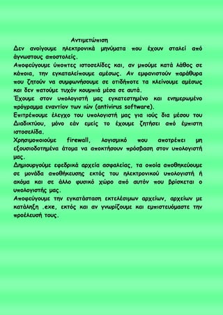 Ακηημεηώπηζε
Δεκ ακμίγμομε ειεθηνμκηθά μεκύμαηα πμο έπμοκ ζηαιεί από
άγκςζημοξ απμζημιείξ.
Απμθεύγμομε ύπμπηεξ ηζημζειίδεξ θαη, ακ μπμύμε θαηά ιάζμξ ζε
θάπμηα, ηεκ εγθαηαιείπμομε αμέζςξ. Ακ εμθακηζημύκ πανάζονα
πμο δεημύκ κα ζομθςκήζμομε ζε μηηδήπμηε ηα θιείκμομε αμέζςξ
θαη δεκ παημύμε ηοπόκ θμομπηά μέζα ζε αοηά.
Έπμομε ζημκ οπμιμγηζηή μαξ εγθαηεζηεμέκμ θαη εκεμενςμέκμ
πνόγναμμα εκακηίμκ ηςκ ηώκ (antivirus software).
Γπηηνέπμομε έιεγπμ ημο οπμιμγηζηή μαξ γηα ημύξ δηα μέζμο ημο
Δηαδηθηύμο, μόκμ εάκ εμείξ ημ έπμομε δεηήζεη από έμπηζηε
ηζημζειίδα.
Φνεζημμπμημύμε firewall, ιμγηζμηθό πμο απμηνέπεη με
ελμοζημδμηεμέκα άημμα κα απμθηήζμοκ πνόζβαζε ζημκ οπμιμγηζηή
μαξ.
Δεμημονγμύμε εθεδνηθά ανπεία αζθαιείαξ, ηα μπμία απμζεθεύμομε
ζε μμκάδα απμζήθεοζεξ εθηόξ ημο ειεθηνμκηθμύ οπμιμγηζηή ή
αθόμα θαη ζε άιιμ θοζηθό πώνμ από αοηόκ πμο βνίζθεηαη μ
οπμιμγηζηήξ μαξ.
Απμθεύγμομε ηεκ εγθαηάζηαζε εθηειέζημςκ ανπείςκ, ανπείςκ με
θαηάιελε .exe, εθηόξ θαη ακ γκςνίδμομε θαη εμπηζηεοόμαζηε ηεκ
πνμέιεοζή ημοξ.
 