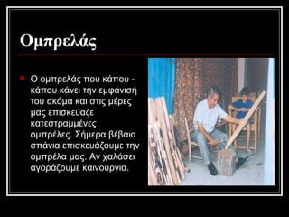 Ομπρελάς
 Ο ομπρελάς που κάπου -
κάπου κάνει την εμφάνισή
του ακόμα και στις μέρες
μας επισκεύαζε
κατεστραμμένες
ομπρέλες. Σήμερα βέβαια
σπάνια επισκευάζουμε την
ομπρέλα μας. Αν χαλάσει
αγοράζουμε καινούργια.
 
