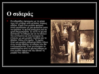 Ο σιδεράς
 Οι σιδεράδες έφτιαχναν με τα χέρια
τους ότι υπήρχε από μέταλλο, κυρίως
σίδερο. Είχαν ένα μεγάλο φούρνο
όπου φυσούσαν με μια φυσούνα ώστε
να κρατάνε τη φωτιά αναμμένη και σε
ψηλή θερμοκρασία. Σε αυτή τη φωτιά
ζέσταιναν τα σίδερα για να τα κάνουν
πιο εύπλαστα και στη συνέχεια τα
έπιαναν με μια μεγάλη τανάλια και τα
έβαζαν πάνω στο αμόνι. Το αμόνι
ήταν μια μεγάλη σιδερένια βάση πάνω
στην οποία έβαζαν τα σίδερα που θα
επεξεργάζονταν. Εκεί χτυπούσαν το
κοκκινισμένο από τη φωτιά σίδερο με
ένα μεγάλο σφυρί και του έδιναν τη
μορφή που ήθελαν.
 