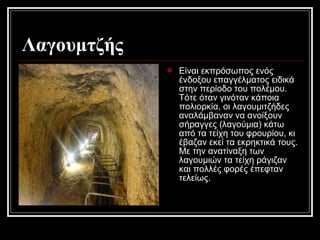 Λαγουμτζής
 Είναι εκπρόσωπος ενός
ένδοξου επαγγέλματος ειδικά
στην περίοδο του πολέμου.
Τότε όταν γινόταν κάποια
πολιορκία, οι λαγουμιτζήδες
αναλάμβαναν να ανοίξουν
σήραγγες (λαγούμια) κάτω
από τα τείχη του φρουρίου, κι
έβαζαν εκεί τα εκρηκτικά τους.
Με την ανατίναξη των
λαγουμιών τα τείχη ράγιζαν
και πολλές φορές έπεφταν
τελείως.
 