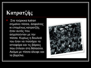 Κατρατζής
 Στα τούρκικα katran
σημαίνει πίσσα, άσφαλτος
κι επομένως κατρατζής
ήταν αυτός που
ασχολούνταν με την
πίσσα. Κυρίως η δουλειά
του ήταν να πισσάρει τα
ιστιοφόρα και τις βάρκες
που έπλεαν στη θάλασσα.
Ακόμα με πίσσα άλειφε και
τα βαρέλια.
 