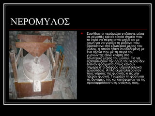 ΝΕΡΟΜΥΛΟΣ
 Συνήθως οι νερόμυλοι χτιζότανε μέσα
σε ρεματιές και σε τέτοιο σημείο που
το νερό να πέφτει από ψηλά και με
ορμή για να γυρίζει τη ροδάνα που
βρισκότανε στο εξωτερικό μέρος του
μύλου, η οποία ήτανε συνδεδεμένη με
ένα άξονα που με τη σειρά του
γυρνώντας έδινε κίνηση στο
εσωτερικό μέρος του μύλου. Για να
εξασφαλίζουν την ορμή του νερού δεν
έκαναν φράγματα όπως κάνουν
σήμερα στα διάφορα υδροηλεκτρικά
εργοστάσια. Απλά εκμεταλλεύονταν
τους νόμους της φυσικής κι ας μην
ήξεραν φυσική. Γνώριζαν τη φύση και
τις δυνάμεις της και κατάφερναν να τις
προσαρμόσουν στις ανάγκες τους.
 