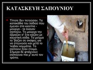 ΚΑΤΑΣΚΕΥΗ ΣΑΠΟΥΝΙΟΥ
 Τίποτε δεν πετούσαν. Τα
κατακάθια του λαδιού που
έμεναν στα κιούπια -
μούργα - τα έκαναν
σαπούνι. Τη μούργα την
έβραζαν σ' ένα καζάνι με
καυστική σόδα. Το μείγμα
το 'βαζαν σε σκάφες για
να στεγνώσει και μετά το
'κοβαν κομμάτια. Το
σαπούνι ήταν έτοιμο.
Σήμερα δε φτιάχνουν
σαπούνια πια μ' αυτό τον
τρόπο.
 