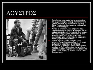 ΛΟΥΣΤΡΟΣ
 Παλιότερα που ο κόσμος περπατούσε
σε χωμάτινους δρόμους, τα παπούτσια
σκονίζονταν ή λασπώνονταν εύκολα.
Τότε γνώρισε άνθηση και το επάγγελμα
του λουστραδόρου.
 Αυτός μ' ένα κασελάκι μπροστά του,
αληθινό κομψοτέχνημα, και γύρω του να
κρέμονται οι βούρτσες και τα βερνίκια με
τα διάφορα χρώματα, κάθονταν σ' ένα
χαμηλό σκαμνάκι, στην αρχή μιας
πλατείας ή μπροστά από ένα καφενείο,
και περίμενε υπομονετικά.
 Για να προσελκύσει τους πελάτες
γίνονταν ταχυδακτυλουργός ή χτύπαγε
ρυθμικά το κασελάκι. Ο πελάτης
πλησίαζε κι άπλωνε, όπως ήταν όρθιος,
πρώτα το δεξί πόδι πάνω στην ειδική
μεταλλική θέση της κασέλας κι έπειτα το
άλλο. Έτσι άρχιζε η "ιεροτελεστία" του
βαψίματος...
 