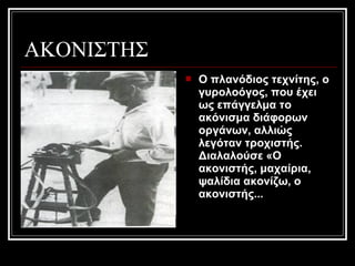 ΑΚΟΝΙΣΤΗΣ
 Ο πλανόδιος τεχνίτης, ο
γυρολοόγος, που έχει
ως επάγγελμα το
ακόνισμα διάφορων
οργάνων, αλλιώς
λεγόταν τροχιστής.
Διαλαλούσε «O
ακονιστής, μαχαίρια,
ψαλίδια ακονίζω, ο
ακονιστής...
 
