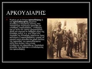 ΑΡΚΟΥΔΙΑΡΗΣ
 Κυρίως με το όνομα αρκουδιάρης ή
και αρκουδόγυφτος φερόταν
συνήθως ο τσιγγάνος εκείνος που
παλαιότερα περιήγαγε αρκούδα σε
υπαίθριες παρουσιάσεις - επιδείξεις
και με αυτό τον τρόπο χρηματιζόταν.
Αλλά και σήμερα σε διάφορα μέρη της
Ελλάδος όπως π.χ. στη Σάμο στη
περίοδο της Αποκριάς χορεύεται προς
αστεϊσμό ο «αρκουδιάρικος» χορός σε
μίμηση κατά μελωδία και χορό εκείνου
της αρκούδας του αρκουδόγυφτου
(από δύο άντρες που ο ένας
υποδύεται την αρκούδα με περιλαίμιο
αλυσίδα που βαστάει ο υποδυόμενος
τον αρκουδιάρη).
 