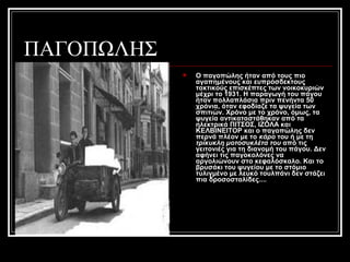ΠΑΓΟΠΩΛΗΣ
 O παγοπώλης ήταν από τους πιο
αγαπημένους και ευπρόσδεκτους
τακτικούς επισκέπτες των νοικοκυριών
μέχρι το 1931. Η παραγωγή του πάγου
ήταν πολλαπλάσια πριν πενήντα 50
χρόνια, όταν εφοδίαζε τα ψυγεία των
σπιτιών. Χρόνο με το χρόνο, όμως, τα
ψυγεία αντικαταστάθηκαν από τα
ηλεκτρικά ΠΙΤΣΟΣ, ΙΖΟΛΑ και
ΚΕΛΒΙΝΕΙΤΟΡ και ο παγοπώλης δεν
περνά πλέον με το κάρο του ή με τη
τρίκυκλη μοτοσυκλέτα του από τις
γειτονιές για τη διανομή του πάγου. Δεν
αφήνει τις παγοκολόνες να
αργολιώνουν στο κεφαλόσκαλο. Και το
βρυσάκι του ψυγείου με το στόμιο
τυλιγμένο με λευκό τουλπάνι δεν στάζει
πια δροσοσταλίδες....
 
