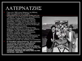 ΛΑΤΕΡΝΑΤΖΗΣ
 Γύρω στα 1900 στους δρόμους της Αθήνας
κάνει την εμφάνισή της η ρομβία,
ενθουσιάζοντας με τα μουσικά μοτίβα από την
"Tραβιάτα" και το "Pιγκολέττο" τους Αθηναίους
που ρίχνουν πρόθυμα πενταροδεκάρες.
Σύντομα οι ρομβίες έπαιζαν και ελληνικά
τραγούδια, επιτυχίες της εποχής. Θα την
παραμερίσει η εμφάνιση του φωνόγραφου, ως
την τελική επικράτησή του και στις πιο φτωχές
και απομονωμένες συνοικίες.
Τη ρομβία ακολούθησε η λατέρνα στους
δρόμους της Αθήνας και κυρίως στις ταβέρνες
τα βράδια, ενώ δεν έλειπαν οι βραδινές
καντάδες, συνήθης τρόπος εκδηλώσεως
ερωτικών αισθημάτων. Προσφιλής
δραστηριότητα του τέλους του περασμένου και
της αρχής αυτού του αιώνα ήταν οι ομηρικές
μάχες πετροπόλεμου με σφεντόνα που
διεξάγονταν μεταξύ της νεολαίας των συνοικιών.
 Ο πλανόδιος οργανοπαίκτης, που γυρνούσε
τις γειτονιές, και άπλωνε μελωδικούς
σκοπούς κάτω από τα γερτά ξύλινα
πατζούρια των σπιτιών της παλιάς Αθήνας
λεγόταν λατερνατζής. Γνωστές οι ταινίες του
παλιού ελληνικού κινηματογράφου:
ΛΑΤΕΡΝΑ, ΦΤΩΧΕΙΑ ΚΑΙ ΦΙΛΟΤΙΜΟ και ΜΙΑ
ΛΑΤΕΡΝΑ = ΜΙΑ ΖΩΗ.
 