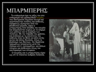 ΜΠΑΡΜΠΕΡΗΣ
Το επάγγελμα έχει τις ρίζες του στο
επάγγελμα του μεσαιωνικού κουρέα,
που διατηρούσε δημόσια λουτρά και
περιποιούνταν πελάτες και ασθενείς.
Προφανώς εξελίχτηκε από την
βοηθητική εργασία, αφού ο
μπαρμπέρης ήταν βοηθός του κουρέα
και ασχολούνταν κυρίως με το κόψιμο
των μαλλιών και το ξύρισμα των
πελατών. Με την πάροδο του χρόνου,
και ανάλογα με τις ικανότητες του
καθενός ήταν σε θέση να κάνει εκτός
αυτού και άλλες δουλειές, όπως το
βγάλσιμο των δοντιών, την θεραπεία
τραυμάτων (στρατιώτες μετά τον
πόλεμο κλπ.), καταγμάτων, και άλλων
πληγών και ασθενειών όπως τον
καυτηριασμό των σπυριών.
Ο κουρέας και ο μπαρμπέρης είχαν
ως επί το πλείστον ανδρική πελατεία.
 