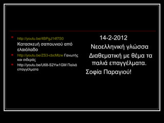 
http://youtu.be/4BPgJ14f7S0
Κατασκευή σαπουνιού από
ελαιόλαδο
 http://youtu.be/ZS3-cbcMlzw Γανωτής
και σιδεράς
 http://youtu.be/U68-S2Yw1GM Παλιά
επαγγέλματα
14-2-2012
Νεοελληνική γλώσσα
Διαθεματική με θέμα τα
παλιά επαγγέλματα.
Σοφία Παραγιού!
 