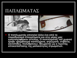 ΠΑΠΛΩΜΑΤΑΣ
 Ο παπλωματάς αποτελεί άλλο ένα από τα
παραδοσιακά επαγγέλματα και στις μέρες μας
εγκαταλείφθηκαν εντελώς. Ο παπλωματάς του χωριού
έραβε «βαμβακερά παπλώματα, στρώματα, ντιβάνια,
καναπέδες, πολυθρόνες». Θεωρείται ως ο τεχνίτης
αποκατάστασης της μαλακότητας στρωμάτων.
 